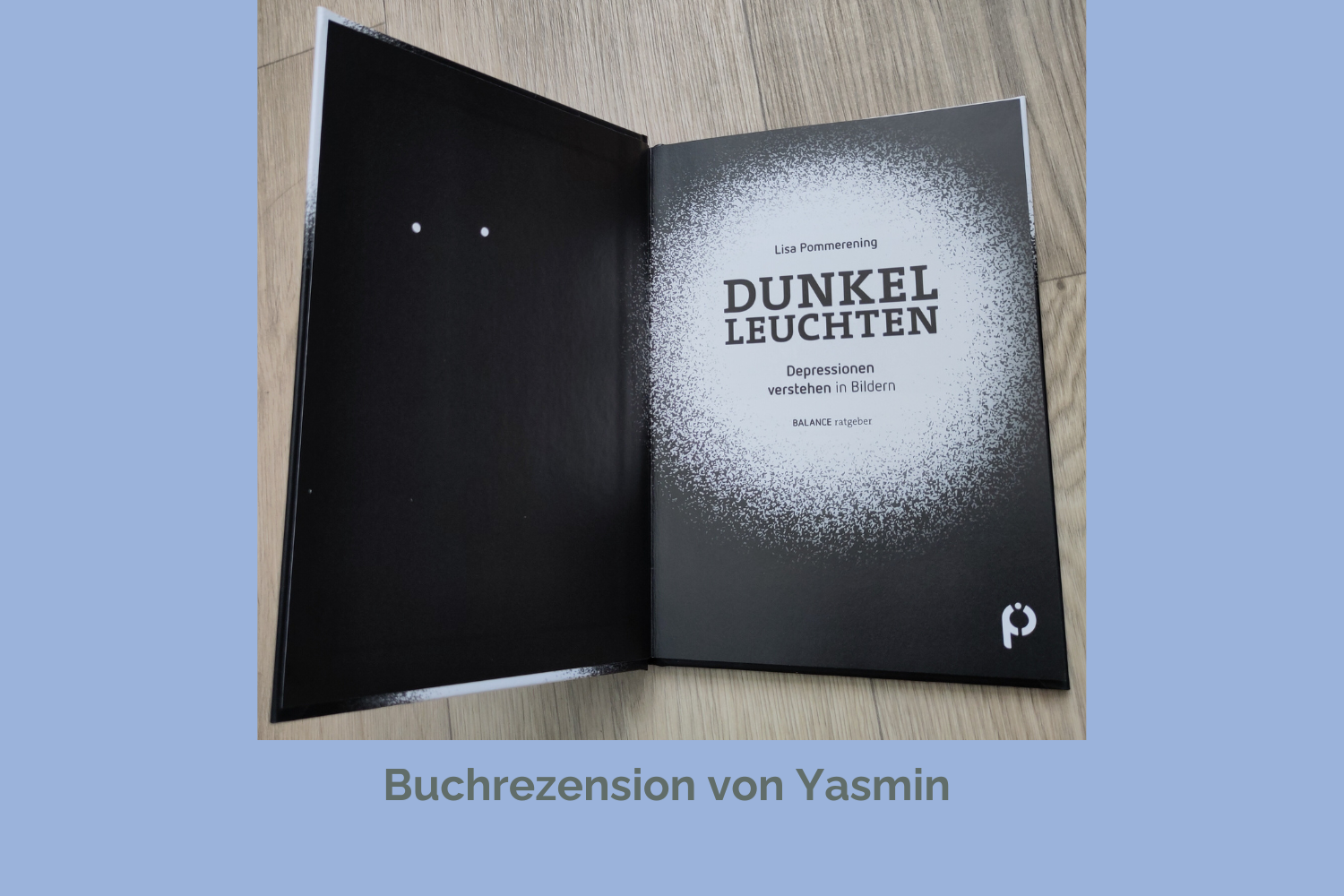 Ein aufgeschlagenes, schwarzes Buch, auf der Innenseite des Buchdeckels sind zwei weiße Punkte zu sehen, die Augen darstellen könnten. Auf der rechten Seite steht auf einem weißen Hintergrund Autorin, Buchtitel und der Name der Reihe des Psychiatrie Verlags: Lisa Pommerening: “Dunkelleuchten - Depressionen verstehen in Bildern”. BALANCE ratgeber. Unter dem Foto steht: Buchrezension von Yasmin.